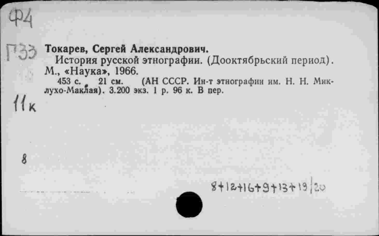 ﻿Токарев, Сергей Александрович.
История русской этнографии. (Дооктябрьский период).
М., «Наука», 1966.
453 с. 21 см. (АН СССР. Ин-т этнографии им. H. Н. Миклухо-Маклая). 3.200 экз. 1 р. 96 к. В пер.
К
